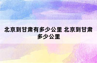 北京到甘肃有多少公里 北京到甘肃多少公里